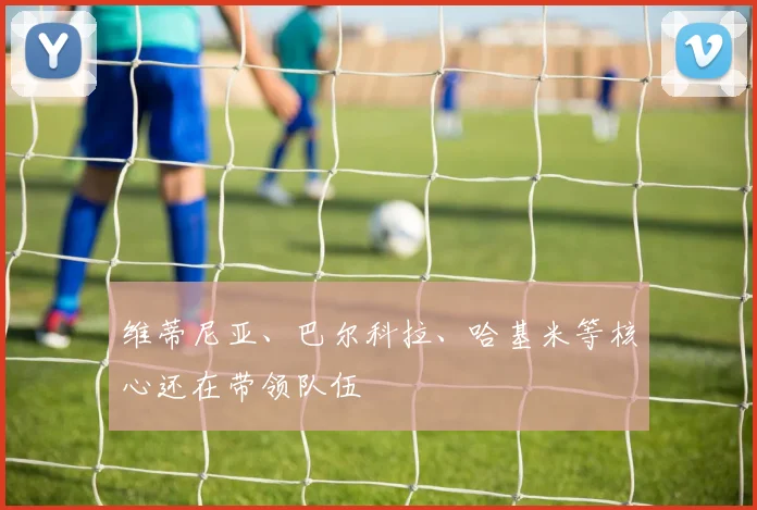 维蒂尼亚、巴尔科拉、哈基米等核心还在带领队伍