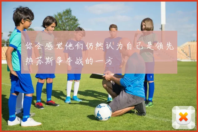 你会感觉他们仍然认为自己是领先热苏斯争夺战的一方