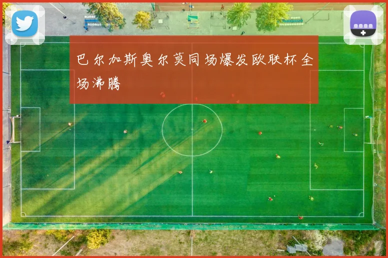 巴尔加斯奥尔莫同场爆发欧联杯全场沸腾