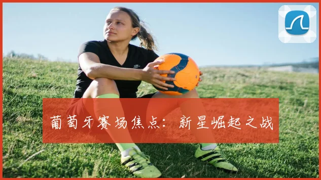 葡萄牙赛场焦点：新星崛起之战