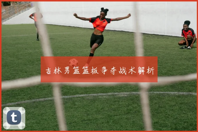 吉林男篮篮板争夺战术解析