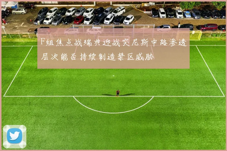 F组焦点战瑞典迎战突尼斯中路渗透层次能否持续制造禁区威胁