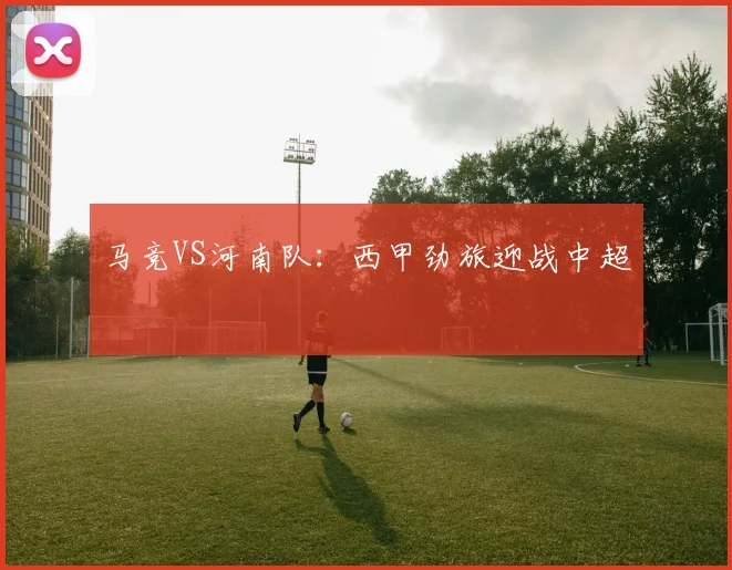 马竞VS河南队：西甲劲旅迎战中超