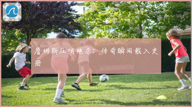 詹姆斯压哨绝杀：传奇瞬间载入史册
