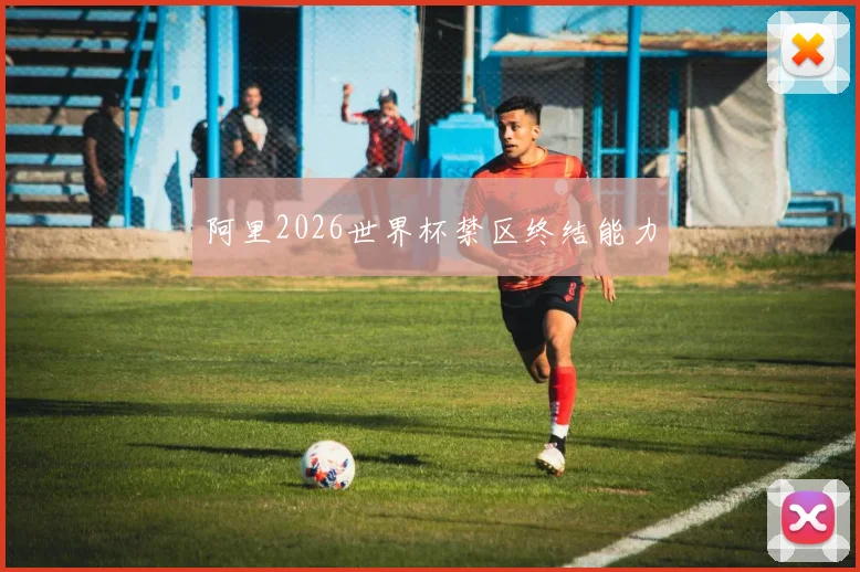 阿里2026世界杯禁区终结能力