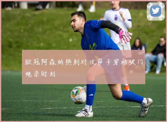 欧冠阿森纳热刺对攻萨卡穿裆破门绝杀时刻