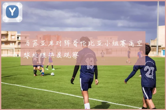 马苏亚库对阵哥伦比亚小组赛高空球处理热度观察