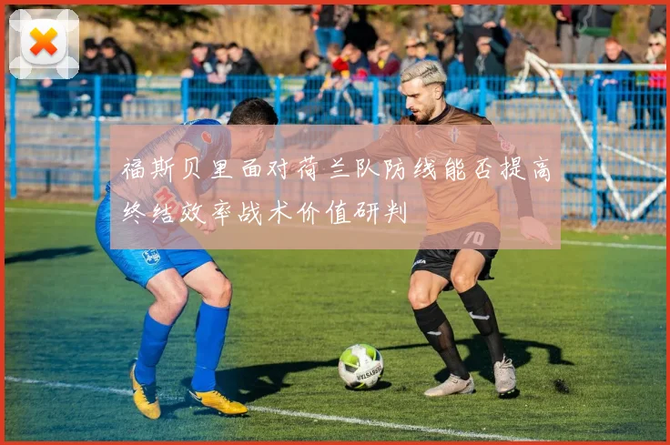 福斯贝里面对荷兰队防线能否提高终结效率战术价值研判