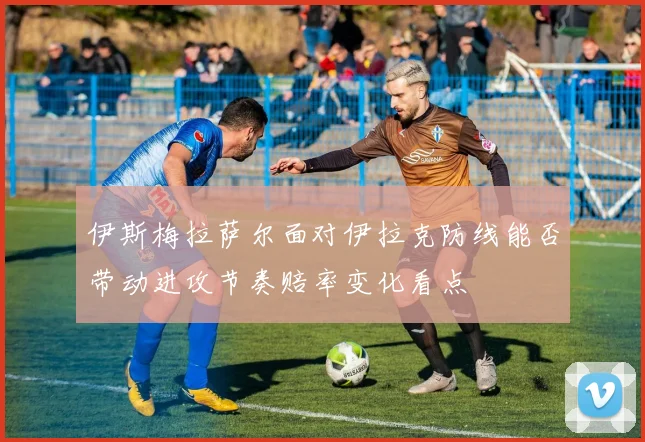 伊斯梅拉萨尔面对伊拉克防线能否带动进攻节奏赔率变化看点
