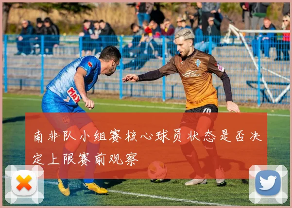 南非队小组赛核心球员状态是否决定上限赛前观察