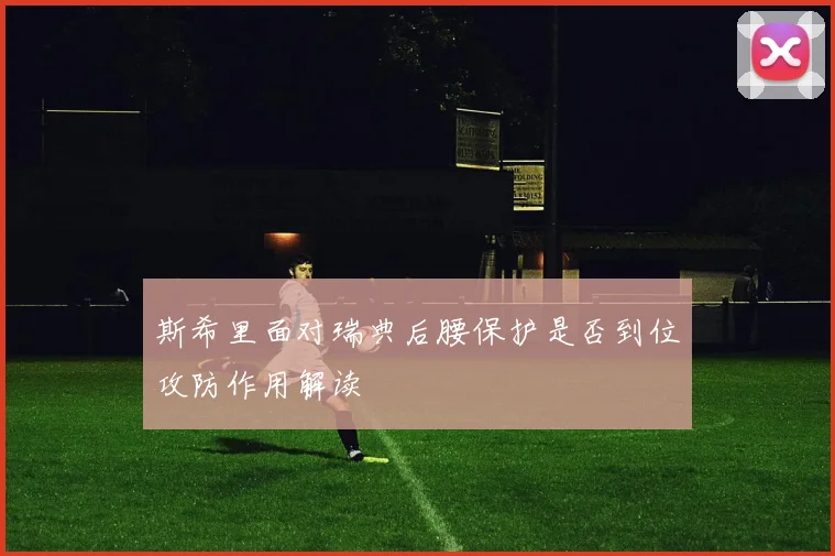 斯希里面对瑞典后腰保护是否到位攻防作用解读