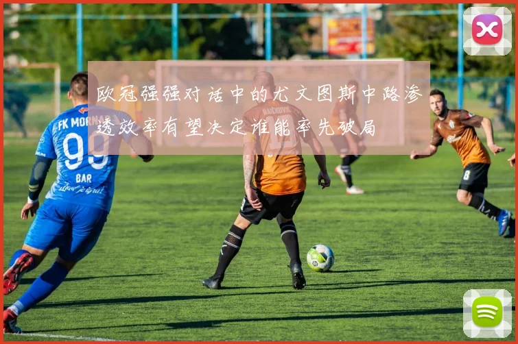 欧冠强强对话中的尤文图斯中路渗透效率有望决定谁能率先破局