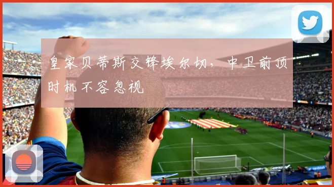 皇家贝蒂斯交锋埃尔切，中卫前顶时机不容忽视