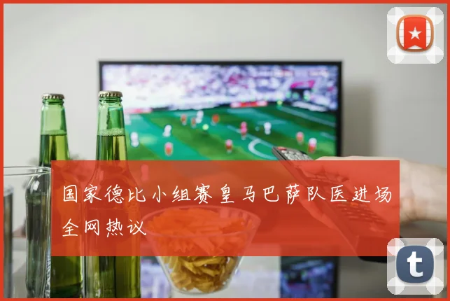 国家德比小组赛皇马巴萨队医进场全网热议