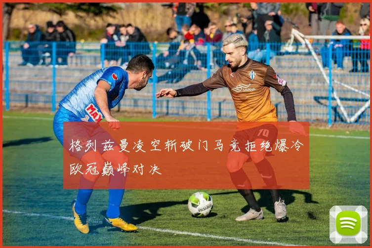 格列兹曼凌空斩破门马竞拒绝爆冷欧冠巅峰对决