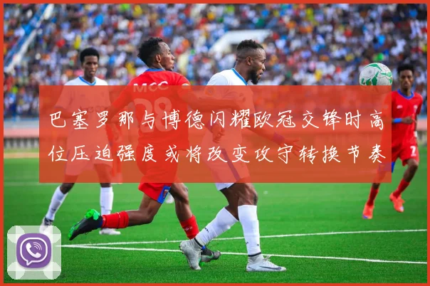 巴塞罗那与博德闪耀欧冠交锋时高位压迫强度或将改变攻守转换节奏