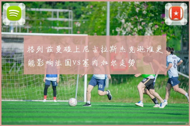 格列兹曼碰上尼古拉斯杰克逊谁更能影响法国vs塞内加尔走势