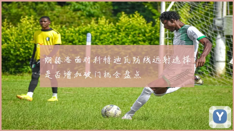 朗赫洛面对科特迪瓦防线远射选择是否增加破门机会盘点