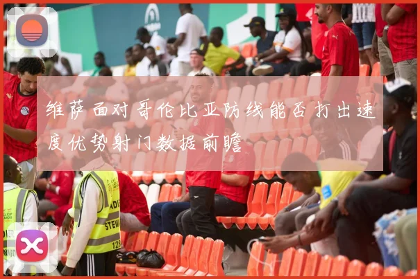 维萨面对哥伦比亚防线能否打出速度优势射门数据前瞻