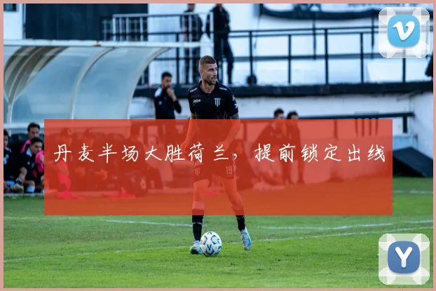 丹麦半场大胜荷兰，提前锁定出线