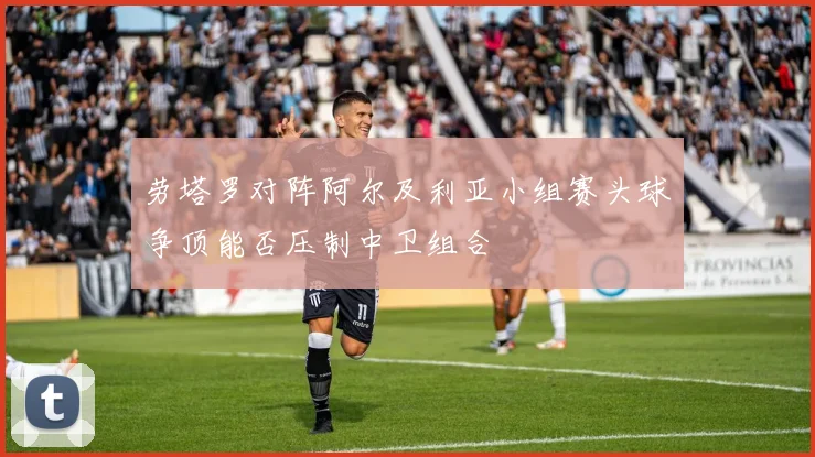 劳塔罗对阵阿尔及利亚小组赛头球争顶能否压制中卫组合