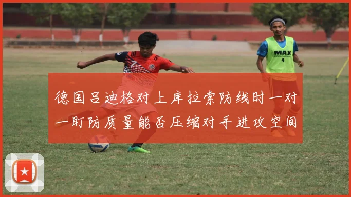 德国吕迪格对上库拉索防线时一对一盯防质量能否压缩对手进攻空间