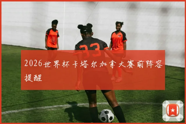 2026世界杯卡塔尔加拿大赛前阵容提醒