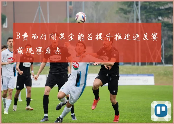 B费面对刚果金能否提升推进速度赛前观察看点