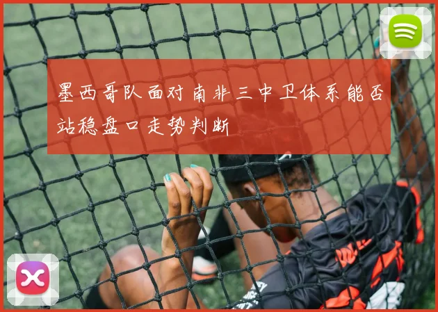 墨西哥队面对南非三中卫体系能否站稳盘口走势判断