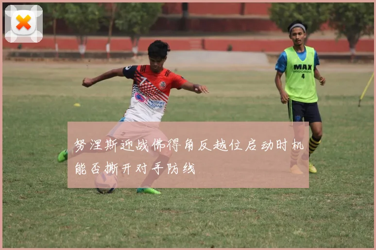 努涅斯迎战佛得角反越位启动时机能否撕开对手防线