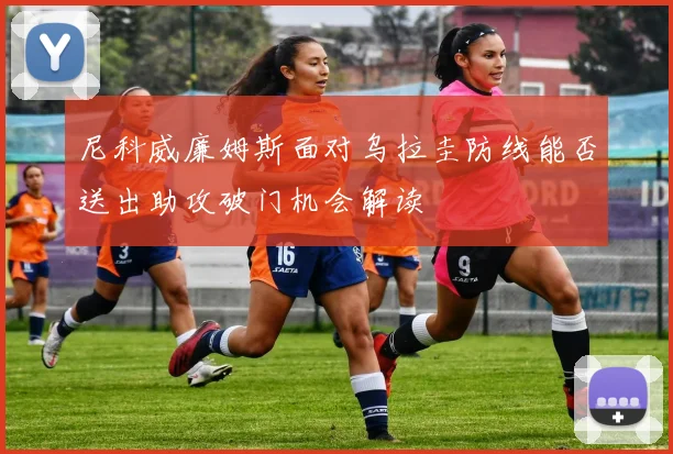 尼科威廉姆斯面对乌拉圭防线能否送出助攻破门机会解读