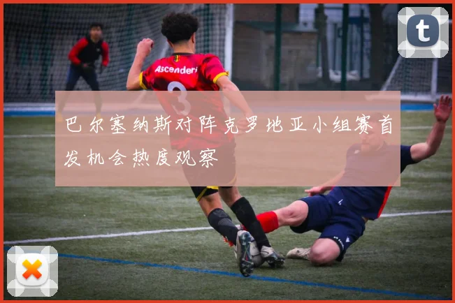 巴尔塞纳斯对阵克罗地亚小组赛首发机会热度观察