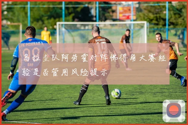 乌拉圭队阿劳霍对阵佛得角大赛经验是否管用风险提示