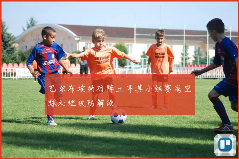 巴尔布埃纳对阵土耳其小组赛高空球处理攻防解读