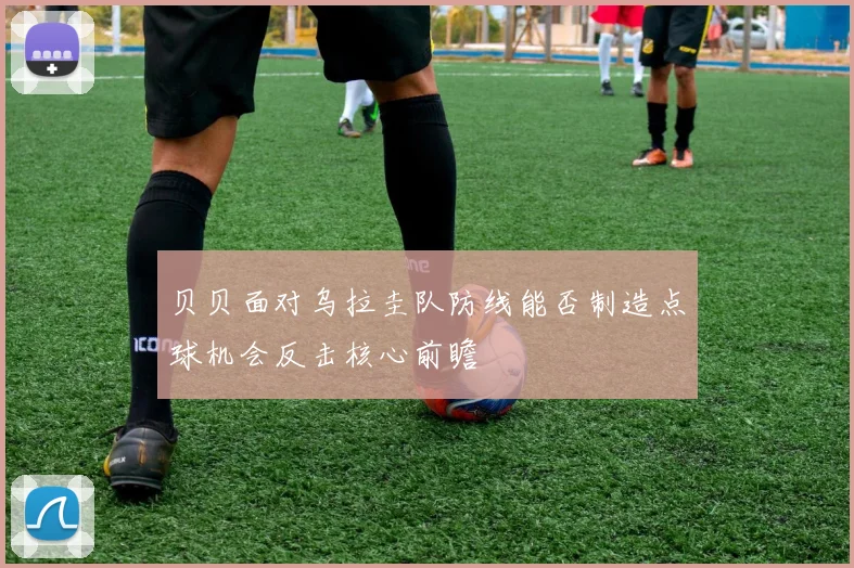 贝贝面对乌拉圭队防线能否制造点球机会反击核心前瞻
