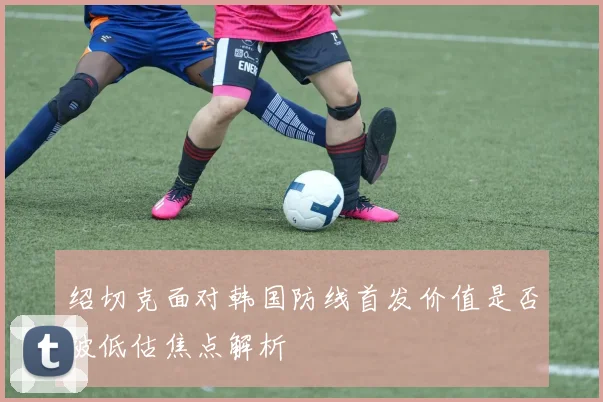 绍切克面对韩国防线首发价值是否被低估焦点解析