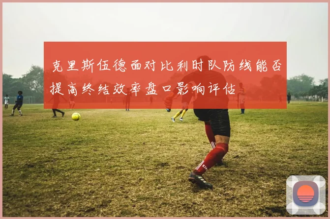 克里斯伍德面对比利时队防线能否提高终结效率盘口影响评估
